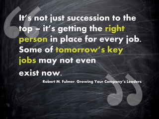 It’s not just succession to the top – it’s getting the right person in place for every job. Some of tomorrow’s key jobs may not even 
exist now. 
Robert M. Fulmer, Growing Your Company’s Leaders 
 