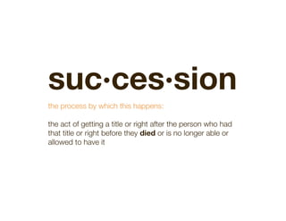 suc·ces·sion 


the process by which this happens:

the act of getting a title or right after the person who had
that title or right before they died or is no longer able or
allowed to have it

 