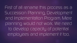 First of all rename this process as a
Succession Planning, Development
and Implementation Program. Mere
planning would not work. We need
to develop capacity of potential
employees and implement it too.
 