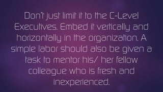 Don’t just limit it to the C-Level
Executives. Embed it vertically and
horizontally in the organization. A
simple labor should also be given a
task to mentor his/ her fellow
colleague who is fresh and
inexperienced.
 