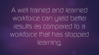 A well trained and learned
workforce can yield better
results as compared to a
workforce that has stopped
learning.
 