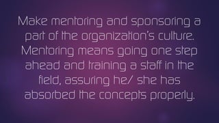Make mentoring and sponsoring a
part of the organization’s culture.
Mentoring means going one step
ahead and training a staff in the
field, assuring he/ she has
absorbed the concepts properly.
 