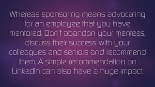 Whereas sponsoring means advocating
for an employee that you have
mentored. Don’t abandon your mentees,
discuss their success with your
colleagues and seniors and recommend
them. A simple recommendation on
LinkedIn can also have a huge impact.
 