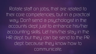 Rotate staff on jobs, that are related to
their core competencies, but in a practical
way. Don’t send a psychologist in the
accounts dept. just to enhance his/her
accounting skills. Let him/her stay in the
HR dept. but they can be send to the PR
dept. because they know how to
communicate.
 