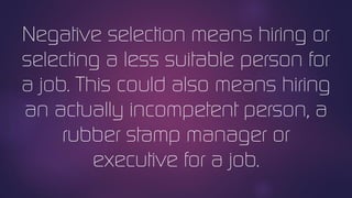 Negative selection means hiring or
selecting a less suitable person for
a job. This could also means hiring
an actually incompetent person, a
rubber stamp manager or
executive for a job.
 
