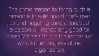 The prime reason for hiring such a
person is to safe guard one’s own
job and negating competition. Such
a person will not do any good for
himself/ herself but in the longer run
will ruin the progress of the
organization.
 