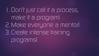 1. Don’t just call it a process,
make it a program!
2. Make everyone a mentor!
3. Create intense training
programs!
 