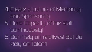 4. Create a culture of Mentoring
and Sponsoring
5. Build Capacity of the staff
continuously!
6. Don’t rely on relatives! But do
Rely on Talent!
 