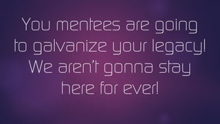 You mentees are going
to galvanize your legacy!
We aren’t gonna stay
here for ever!
 