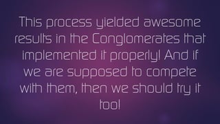 This process yielded awesome
results in the Conglomerates that
implemented it properly! And if
we are supposed to compete
with them, then we should try it
too!
 