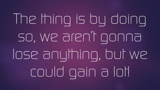 The thing is by doing
so, we aren’t gonna
lose anything, but we
could gain a lot!
 