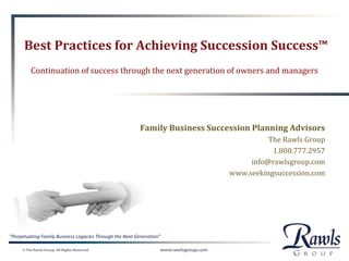 “Perpetuating Family Business Legacies Through the Next Generation”
Best Practices for Achieving Succession Success™
Continuation of success through the next generation of owners and managers
Family Business Succession Planning Advisors
The Rawls Group
1.800.777.2957
info@rawlsgroup.com
www.seekingsuccession.com
 