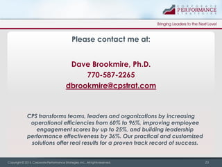 Please contact me at:
Dave Brookmire, Ph.D.
770-587-2265
dbrookmire@cpstrat.com

CPS transforms teams, leaders and organizations by increasing
operational efficiencies from 60% to 96%, improving employee
engagement scores by up to 25%, and building leadership
performance effectiveness by 36%. Our practical and customized
solutions offer real results for a proven track record of success.

Copyright © 2013, Corporate Performance Strategies, Inc., All rights reserved.

23

 