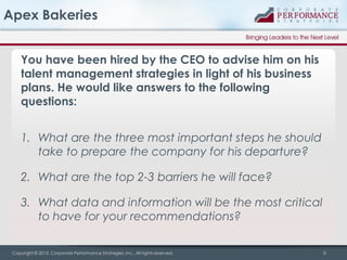 Apex Bakeries
You have been hired by the CEO to advise him on his
talent management strategies in light of his business
plans. He would like answers to the following
questions:
1. What are the three most important steps he should
take to prepare the company for his departure?

2. What are the top 2-3 barriers he will face?
3. What data and information will be the most critical
to have for your recommendations?
Copyright © 2013, Corporate Performance Strategies, Inc., All rights reserved.

6

 