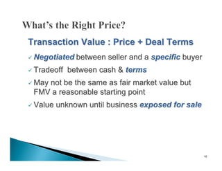 Transaction Value : Price + Deal Terms
 Negotiated between   seller and a specific buyer
 Tradeoff   between cash & terms
 May
    not be the same as fair market value but
 FMV a reasonable starting point
 Value   unknown until business exposed for sale




                                                     10
 