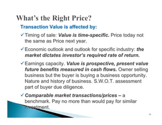 Transaction Value is affected by:
 Timing of sale: Value is time-specific. Price today not
  the same as Price next year.
 Economic outlook and outlook for specific industry: the
  market dictates investor’s required rate of return.
 Earnings capacity. Value is prospective, present value
  future benefits measured in cash flows. Owner selling
  business but the buyer is buying a business opportunity.
  Nature and history of business. S.W.O.T. assessment
  part of buyer due diligence.
 Comparable market transactions/prices – a
  benchmark. Pay no more than would pay for similar
  investment.
                                                             11
 