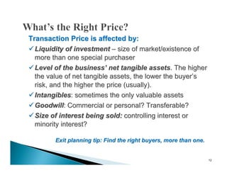 Transaction Price is affected by:
 Liquidity of investment – size of market/existence of
  more than one special purchaser
 Level of the business’ net tangible assets. The higher
  the value of net tangible assets, the lower the buyer’s
  risk, and the higher the price (usually).
 Intangibles: sometimes the only valuable assets
 Goodwill: Commercial or personal? Transferable?
 Size of interest being sold: controlling interest or
  minority interest?

        Exit planning tip: Find the right buyers, more than one.


                                                                   12
 