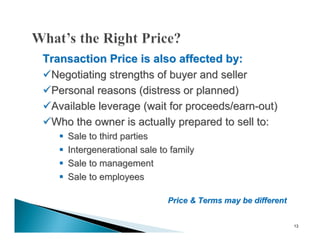 Transaction Price is also affected by:
Negotiating strengths of buyer and seller
Personal reasons (distress or planned)
Available leverage (wait for proceeds/earn-out)
Who the owner is actually prepared to sell to:
      Sale to third parties
      Intergenerational sale to family
      Sale to management
      Sale to employees

                                Price & Terms may be different


                                                                 13
 