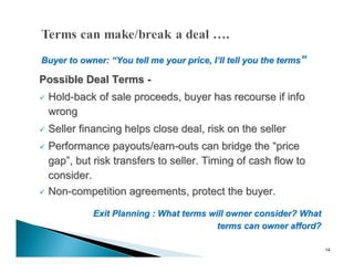 Buyer to owner: “You tell me your price, I’ll tell you the terms”

Possible Deal Terms -
   Hold-back of sale proceeds, buyer has recourse if info
    wrong
   Seller financing helps close deal, risk on the seller
 Performance payouts/earn-outs can bridge the “price
  gap”, but risk transfers to seller. Timing of cash flow to
  consider.
 Non-competition agreements, protect the buyer.


             Exit Planning : What terms will owner consider? What
                                          terms can owner afford?

                                                                    14
 