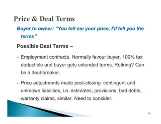 Buyer to owner: “You tell me your price, I’ll tell you the
    terms”

Possible Deal Terms –

   Employment contracts. Normally favour buyer. 100% tax
    deductible and buyer gets extended terms. Retiring? Can
    be a deal-breaker.

   Price adjustments made post-closing: contingent and
    unknown liabilities, i.e. estimates, provisions, bad debts,
    warranty claims, similar. Need to consider.

                                                                  15
 