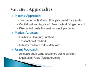   Income Approach:
     - Focus on profits/cash flow produced by assets
     - Capitalized earnings/cash flow method (single period)
     - Discounted cash flow method (multiple period)
   Market Approach:
     - Guideline Company method
     - Transactional method
     - Industry method: “rules of thumb”
   Asset Approach:
     - Adjusted book value (assumes going concern)
     - Liquidation value (forced/orderly)

                                                           16
 