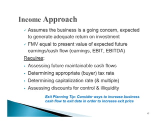  Assumes the business is a going concern, expected
  to generate adequate return on investment
 FMV equal to present value of expected future

  earnings/cash flow (earnings, EBIT, EBITDA)
Requires:
   Assessing future maintainable cash flows
   Determining appropriate (buyer) tax rate
   Determining capitalization rate (& multiple)
   Assessing discounts for control & illiquidity
            Exit Planning Tip: Consider ways to increase business
            cash flow to exit date in order to increase exit price


                                                                     17
 
