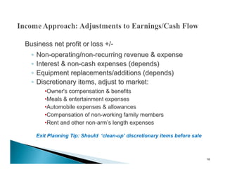 Business net profit or loss +/-
  ◦   Non-operating/non-recurring revenue & expense
  ◦   Interest & non-cash expenses (depends)
  ◦   Equipment replacements/additions (depends)
  ◦   Discretionary items, adjust to market:
         •Owner's compensation & benefits
         •Meals & entertainment expenses
         •Automobile expenses & allowances
         •Compensation of non-working family members
         •Rent and other non-arm’s length expenses

      Exit Planning Tip: Should ‘clean-up’ discretionary items before sale



                                                                             18
 