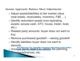    Adjust assets/liabilities to fair market value
    (real estate, receivables, inventory, F&E …)
   Identify redundant assets (non-operating
    assets: excess cash, ATV, house, trailer, boat,
    etc.)
   Related party amounts: buyer does not want to
    buy
   Remove purchased goodwill – valuing goodwill
   Identify liabilities buyer does not want to
    assume
          Exit Planning Tip: Consider removing redundant assets before
   Unusual May affect QSBC status seller’s tax planning,
          sale. items related to and CGE.
    bonuses/advances, etc.
                                                                         19
 