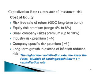 Cost of Equity
 Risk free rate of return (GOC long-term bond)

   Equity risk premium (range 4% to 6%)
   Small company (size) premium (up to 10%)
   Industry risk premium ( +/-)
   Company specific risk premium ( +/-)
   Long-term growth in excess of inflation reduces
    risk The higher the capitalization rate, the lower the
         Price. Multiple of earnings/cash flow = 1 ÷
         capitalization rate

                                                             22
 