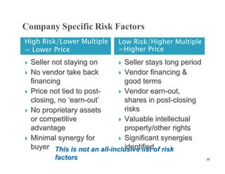 High Risk/Lower Multiple       Low Risk/Higher Multiple
= Lower Price                  =Higher Price
   Seller not staying on        Seller stays long period
   No vendor take back          Vendor financing &
    financing                     good terms
   Price not tied to post-      Vendor earn-out,
    closing, no ‘earn-out’        shares in post-closing
   No proprietary assets         risks
    or competitive               Valuable intellectual
    advantage                     property/other rights
   Minimal synergy for          Significant synergies
    buyer This is not an all-inclusive list of risk
                                  identified
           factors                                           25
 