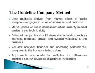    Uses multiples derived from market prices of public
    companies engaged in same or similar lines of business
   Market prices of public companies reflect minority interest
    positions and high liquidity
   Selected companies should share characteristics such as
    markets, products, growth and cyclical variability to the
    business
   Valuator analyzes financial and operating performance,
    compares to the business being valued
   Adjustments are made to multiples for differences
    identified and for private co illiquidity of investment

                                                                  26
 