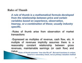 A rule of thumb is a mathematical formula developed
from the relationship between price and certain
variables based on experience, observation,
hearsay, or a combination of these; usually industry
specific.
Rules   of thumb arise from observation of market
transactions
Expressed      as multiples of revenue, cash flow, etc. A
multiple of revenues implicitly assumes there is a
reasonably constant relationship between gross
revenues, maintainable earnings (or cash flow) and
Value. Rules of thumb assumes “one size fits all”. But each business is unique.
                   Good as a secondary check, not as primary valuation method
                                                                              29
 