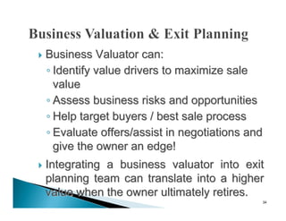    Business Valuator can:
    ◦ Identify value drivers to maximize sale
      value
    ◦ Assess business risks and opportunities
    ◦ Help target buyers / best sale process
    ◦ Evaluate offers/assist in negotiations and
      give the owner an edge!
   Integrating a business valuator into exit
    planning team can translate into a higher
    value when the owner ultimately retires.
                                               34
 