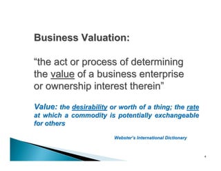 Business Valuation:

“the act or process of determining
the value of a business enterprise
or ownership interest therein”
Value: the desirability or worth of a thing; the rate
at which a commodity is potentially exchangeable
for others

                         Webster’s International Dictionary



                                                              4
 