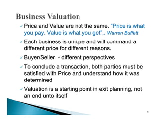  Price
      and Value are not the same. “Price is what
 you pay. Value is what you get”.. Warren Buffett
 Each  business is unique and will command a
 different price for different reasons.
 Buyer/Seller   - different perspectives
 Toconclude a transaction, both parties must be
 satisfied with Price and understand how it was
 determined
 Valuation
          is a starting point in exit planning, not
 an end unto itself

                                                      6
 