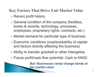    Recent profit history
   General condition of the company (facilities,
    books & records, technology, processes,
    employees, proprietary rights, contracts, etc.)
   Market demand for particular type of business
   Economic conditions (cost/availability of capital
    and factors directly affecting the business)
   Ability to transfer goodwill or other intangibles
   Future profit/cash flow potential: Cash is KING!
               But: Businesses rarely change hands at
               fair market value
                                                        9
 