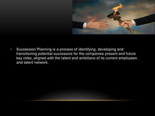 • Succession Planning is a process of identifying, developing and
transitioning potential successors for the companies present and future
key roles, aligned with the talent and ambitions of its current employees
and talent network.
 