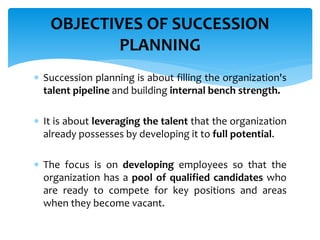  Succession planning is about filling the organization's
talent pipeline and building internal bench strength.
 It is about leveraging the talent that the organization
already possesses by developing it to full potential.
 The focus is on developing employees so that the
organization has a pool of qualified candidates who
are ready to compete for key positions and areas
when they become vacant.
OBJECTIVES OF SUCCESSION
PLANNING
 