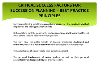  Succession planning should be a proactive process geared to meeting individual
employees’ and the organization’s needs.
 It should allow staff the opportunity to gain experience and training in different
areas before they are needed in critical positions.
 This may have the added benefit of keeping employees challenged and
stimulated, which may foster retention while employees wait for openings.
 The commitment of employees to their own development.
 The personal involvement of senior leaders, as well as their personal
accountability and responsibility for growing leaders.
CRITICAL SUCCESS FACTORS FOR
SUCCESSION PLANNING – BEST PRACTICE
PRINCIPLES
 