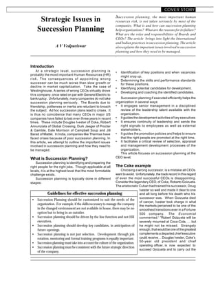 COVER STORY
                                                                Succession     planning, the most important human
      Strategic Issues in                                       resources risk, is not taken seriously by most of the
                                                                companies. What is and how can succession planning
     Succession Planning                                        help organizations? What are the reasons for its failure?
                                                                What are the roles and responsibilities of Boards and
                                                                CEOs? The article brings into light the International
                                                                and Indian practices in succession planning. The article
                  A V Vedpuriswar                               also explains the important issues involved in succession
                                                                planning and how they need to be managed.
                                                                .


Introduction
    At a strategic level, succession planning is                •   Identification of key positions and when vacancies
probably the most important Human Resources (HR)                    might crop up.
risk. The consequences of appointing wrong                      •   Determining the skills and performance standards
successor can be much worse than slow growth or                     for these positions.
decline in market capitalization. Take the case of              •   Identifying potential candidates for development.
Westinghouse. A series of wrong CEOs virtually drove            •   Developing and coaching the identified candidates.
this company, once rated on par with General Electric to
bankruptcy. Unfortunately, many companies do not take              Succession planning if executed efficiently helps the
succession planning seriously. The Boards due to                organization in several ways:
friendship, politeness or inertia are reluctant to broach       • It engages senior management in a disciplined
the subject. Ad hoc succession plans lead to crises. It            review of the leadership talent available with the
is thus no coincidence that many CEOs in major US                  organization.
companies have failed to last even three years in recent        • It guides the development activities of key executives
times. These include Douglas Ivester of Coke, Robert            • It ensures continuity of leadership and sends the
Annunziata of Global Crossing, Durk Jaeger of Procter              right signals to employees as well as external
& Gamble, Dale Morrison of Campbell Soup and Jill                  stakeholders.
Barad of Mattel. In India, companies like Thermax have          • It guides the promotion policies and helps to ensure
faced crises because of poor succession planning. In               that the right people are promoted at the right time.
this article, we attempt to outline the important issues        • It facilitates a critical review of selection, appraisal
involved in succession planning and how they need to               and management development processes of the
be managed.                                                        organization.
                                                                   This article focuses on succession planning at the
What is Succession Planning?                                    CEO level.
    Succession planning is identifying and preparing the
right people for the right jobs. Though applicable at all       The Coke example
levels, it is at the highest level that the most formidable           Choosing a wrong successor, is a mistake all CEOs
challenge exists.                                                want to avoid. Unfortunately, the track record in this regard
    Succession planning is typically done in different           of even the most successful CEOs is disappointing.
stages:                                                          Consider the legendary CEO, of Coke, Roberto Goizueta.
                                                                 The aristocratic Cuban had trained his successor, Doug
                                                                                  Ivester so well and made it clear to one
             Guidelines for effective succession planning                         and all long before his death who his
                                                                                  successor was. When Goizueta died
 •   Succession Planning should be customized to suit the needs of the
                                                                                  of cancer, Ivester took charge in what
     organization. For example, if the skills necessary to manage the company the markets perceived to be one of the
     in the changed environment are not available in house, there may be no smoothest transitions ever in a Fortune
     option but to bring in an outsider.                                          500 company. The Economist
 •   Succession planning should be driven by the line function and not HR commented:1 “Robert Goizueta will be
     executives.                                                                  severely mourned at Coca-Cola, … but
 •   Succession planning should develop key candidates, in anticipation of he might not be missed. Strangely
     future openings.                                                             enough, that would be one of the greatest
 •   Succession planning is not just selection. Development through job complements a departed chief executive
     rotation, mentoring and formal training programs is equally important. could receive… Douglas Ivester, Coke’s
 •   Succession planning must take into account the culture of the organization. 50-year old president and chief
                                                                                  operating officer, is now expected to
 •   Succession planning must be consistent with the future strategic direction
                                                                                  succeed Goizueta and to carry out the
     of the company.
 