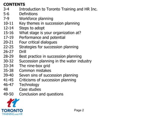 CONTENTS
3-4 Introduction to Toronto Training and HR Inc.
5-6 Definitions
7-9 Workforce planning
10-11 Key themes in succession planning
12-14 Steps to adopt
15-16 What stage is your organization at?
17-19 Performance and potential
20-21 Four critical dialogues
22-25 Strategies for succession planning
26-27 Drill
28-29 Best practice in succession planning
30-32 Succession planning in the water industry
33-34 The nine-box grid
35-38 Common mistakes
39-40 Seven sins of succession planning
41-45 Criticisms of succession planning
46-47 Technology
48 Case studies
49-50 Conclusion and questions
Page 2
 