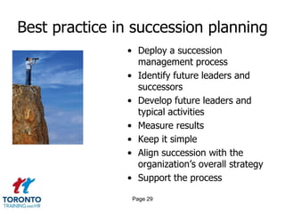 Best practice in succession planning
• Deploy a succession
management process
• Identify future leaders and
successors
• Develop future leaders and
typical activities
• Measure results
• Keep it simple
• Align succession with the
organization’s overall strategy
• Support the process
Page 29
 