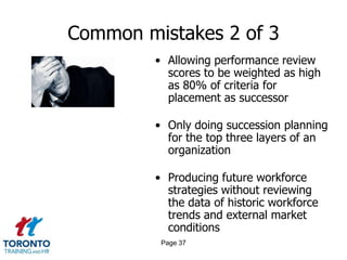 Common mistakes 2 of 3
• Allowing performance review
scores to be weighted as high
as 80% of criteria for
placement as successor
• Only doing succession planning
for the top three layers of an
organization
• Producing future workforce
strategies without reviewing
the data of historic workforce
trends and external market
conditions
Page 37
 