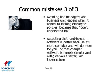 Common mistakes 3 of 3
• Avoiding line managers and
business unit leaders when it
comes to making employee
policies, because they “don’t
understand HR”
• Accepting that hard-to-use
software is better because it’s
more complex and will do more
for you…or that cheaper
software is merely simpler and
will give you a faster, yet
lesser return
Page 38
 