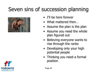 Seven sins of succession planning
• I’ll be here forever
• What mattered then…
• Assume the plan is the plan
• Assume you need the whole
plan figured out
• Believing everyone wants to
rise through the ranks
• Developing only your high
potential people
• Thinking you need a formal
position
Page 40
 