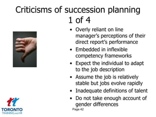 Criticisms of succession planning
1 of 4
• Overly reliant on line
manager’s perceptions of their
direct report’s performance
• Embedded in inflexible
competency frameworks
• Expect the individual to adapt
to the job description
• Assume the job is relatively
stable but jobs evolve rapidly
• Inadequate definitions of talent
• Do not take enough account of
gender differences
Page 42
 