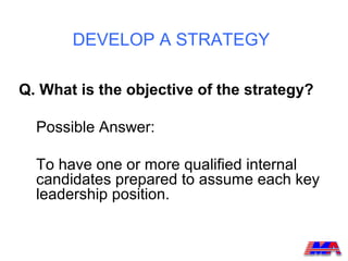 DEVELOP A STRATEGY

Q. What is the objective of the strategy?

  Possible Answer:

  To have one or more qualified internal
  candidates prepared to assume each key
  leadership position.
 
