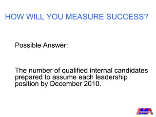 HOW WILL YOU MEASURE SUCCESS?


 Possible Answer:


 The number of qualified internal candidates
 prepared to assume each leadership
 position by December 2010.
 