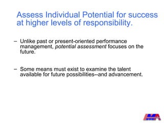 Assess Individual Potential for success
 at higher levels of responsibility.

– Unlike past or present-oriented performance
  management, potential assessment focuses on the
  future.


– Some means must exist to examine the talent
  available for future possibilities--and advancement.
 