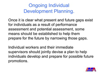 Ongoing Individual
         Development Planning.
Once it is clear what present and future gaps exist
for individuals as a result of performance
assessment and potential assessment, some
means should be established to help them
prepare for the future by narrowing those gaps.

Individual workers and their immediate
supervisors should jointly devise a plan to help
individuals develop and prepare for possible future
promotions.
 